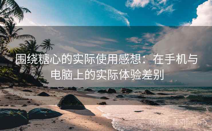 围绕糖心的实际使用感想:在手机与电脑上的实际体验差别 围绕糖心的实际使用感想:在手机与电脑上的实际体验差别