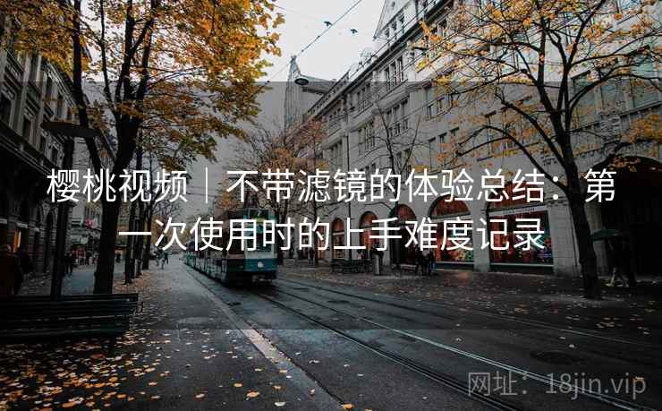 樱桃视频|不带滤镜的体验总结:第一次使用时的上手难度记录 樱桃视频|不带滤镜的体验总结:第一次使用时的上手难度记录
