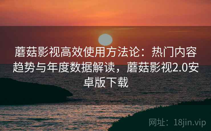 蘑菇影视高效使用方法论:热门内容趋势与年度数据解读,蘑菇影视2.0安卓版下载 蘑菇影视高效使用方法论:热门内容趋势与年度数据解读,蘑菇影视2.0安卓版下载