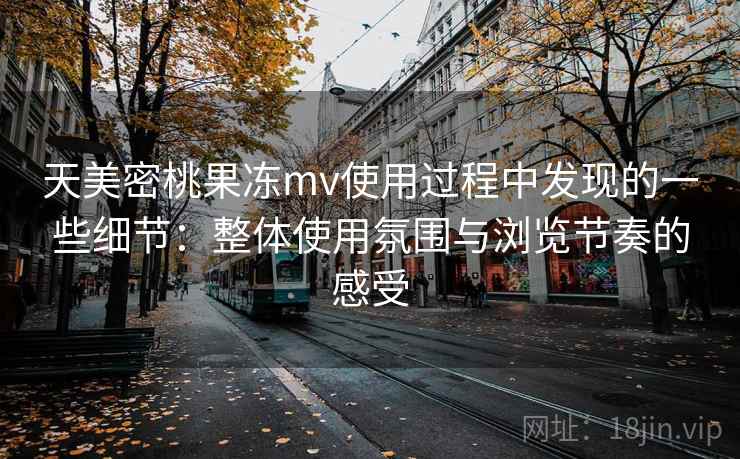 天美密桃果冻mv使用过程中发现的一些细节:整体使用氛围与浏览节奏的感受