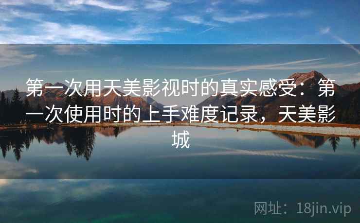 第一次用天美影视时的真实感受:第一次使用时的上手难度记录,天美影城