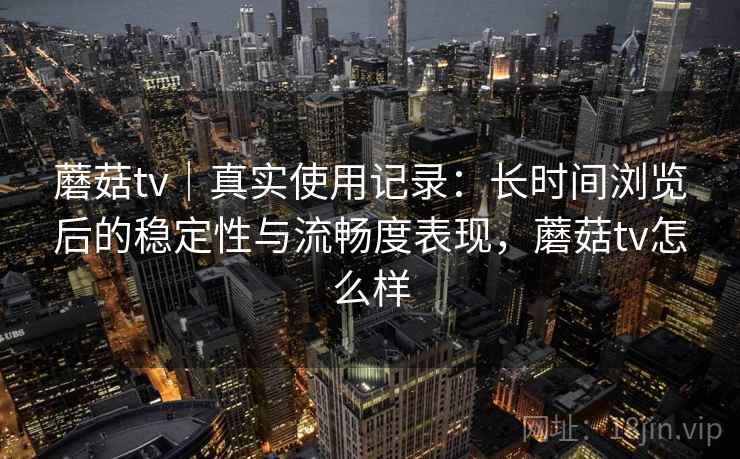 蘑菇tv｜真实使用记录：长时间浏览后的稳定性与流畅度表现，蘑菇tv怎么样