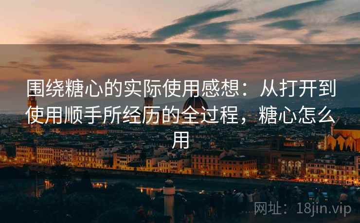 围绕糖心的实际使用感想：从打开到使用顺手所经历的全过程，糖心怎么用
