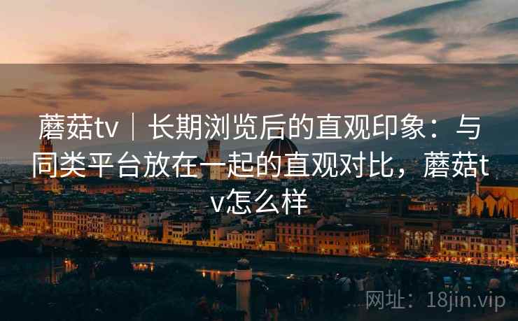 蘑菇tv｜长期浏览后的直观印象：与同类平台放在一起的直观对比，蘑菇tv怎么样