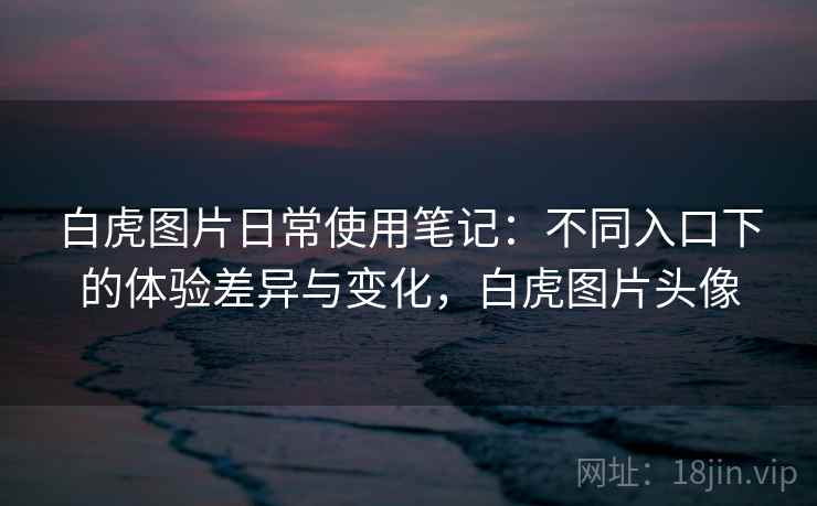 白虎图片日常使用笔记:不同入口下的体验差异与变化,白虎图片头像