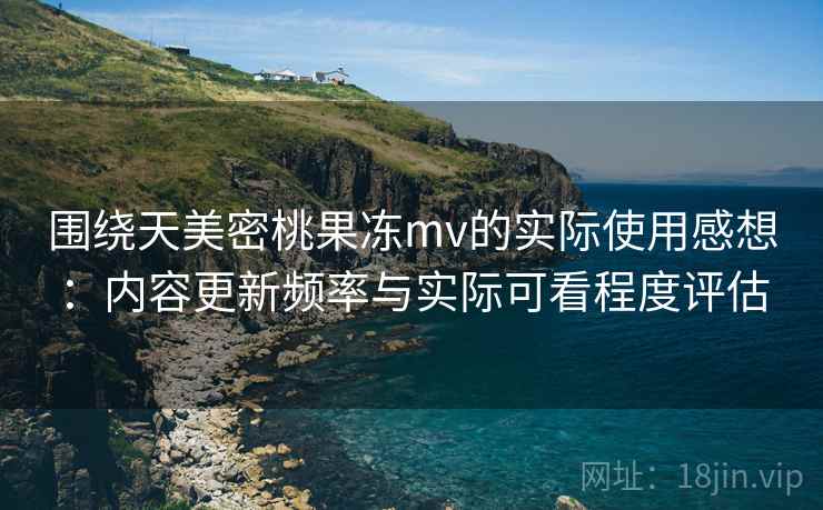 围绕天美密桃果冻mv的实际使用感想:内容更新频率与实际可看程度评估
