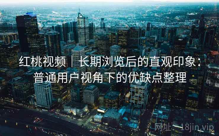 红桃视频|长期浏览后的直观印象:普通用户视角下的优缺点整理