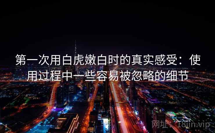 第一次用白虎嫩白时的真实感受：使用过程中一些容易被忽略的细节