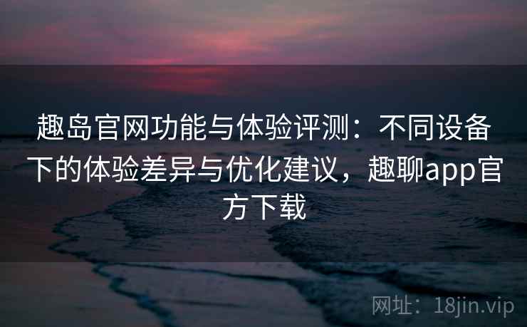 趣岛官网功能与体验评测：不同设备下的体验差异与优化建议，趣聊app官方下载