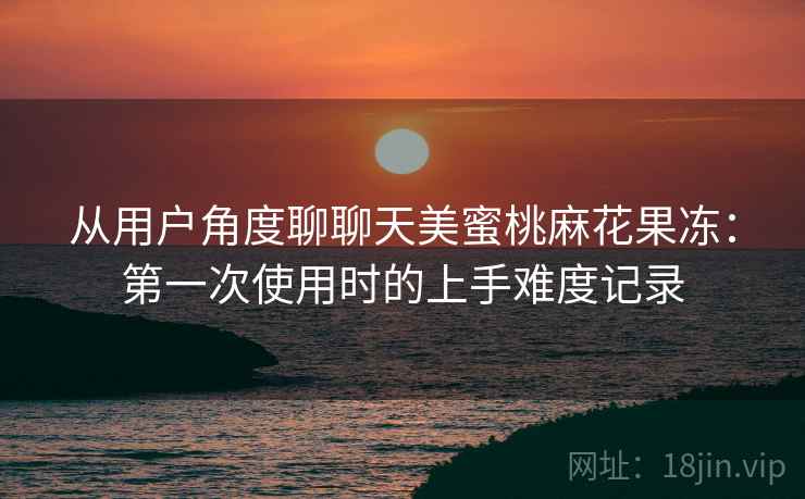 从用户角度聊聊天美蜜桃麻花果冻：第一次使用时的上手难度记录