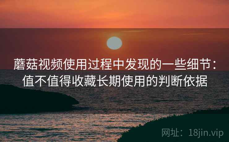 蘑菇视频使用过程中发现的一些细节：值不值得收藏长期使用的判断依据