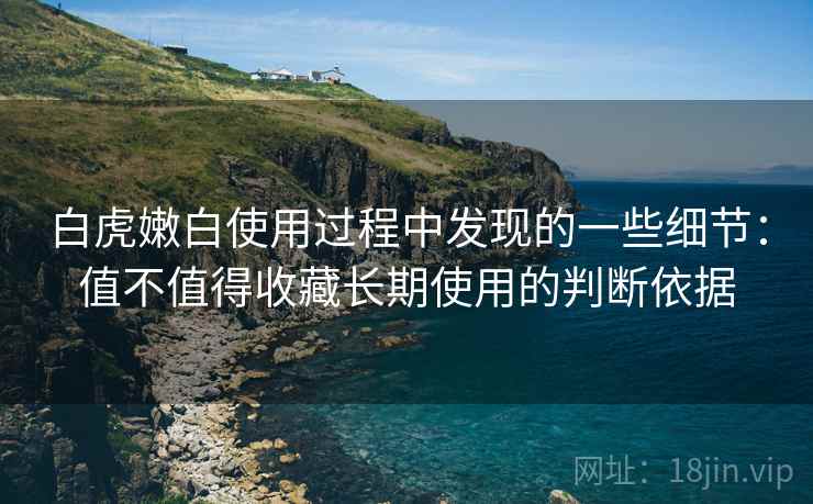 白虎嫩白使用过程中发现的一些细节：值不值得收藏长期使用的判断依据