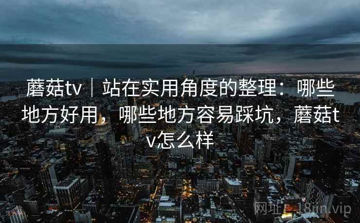 蘑菇tv｜站在实用角度的整理：哪些地方好用，哪些地方容易踩坑，蘑菇tv怎么样