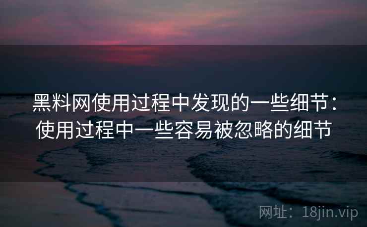 黑料网使用过程中发现的一些细节：使用过程中一些容易被忽略的细节