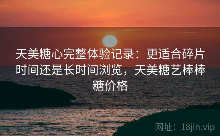 天美糖心完整体验记录：更适合碎片时间还是长时间浏览，天美糖艺棒棒糖价格