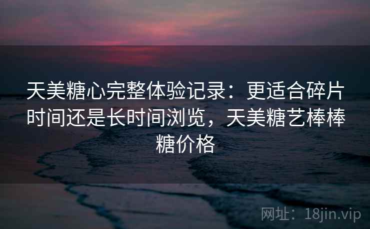 天美糖心完整体验记录:更适合碎片时间还是长时间浏览,天美糖艺棒棒糖价格