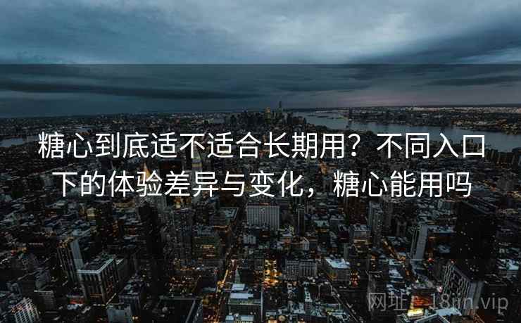 糖心到底适不适合长期用？不同入口下的体验差异与变化，糖心能用吗