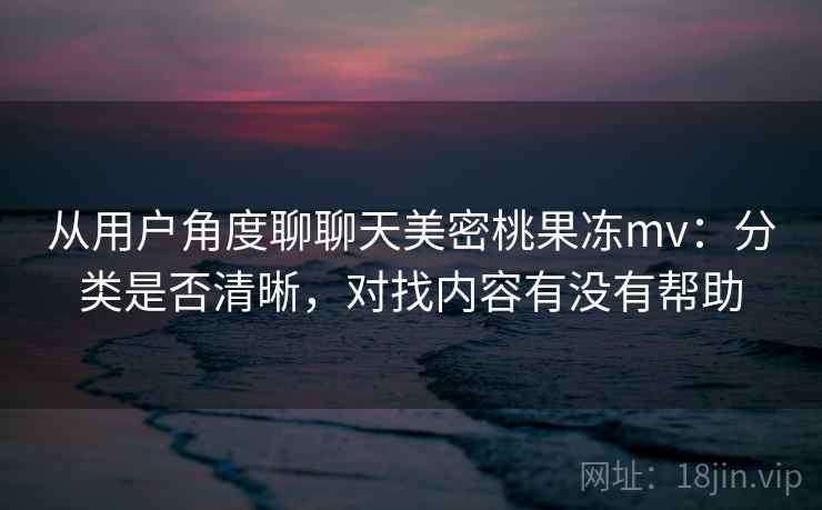 从用户角度聊聊天美密桃果冻mv：分类是否清晰，对找内容有没有帮助