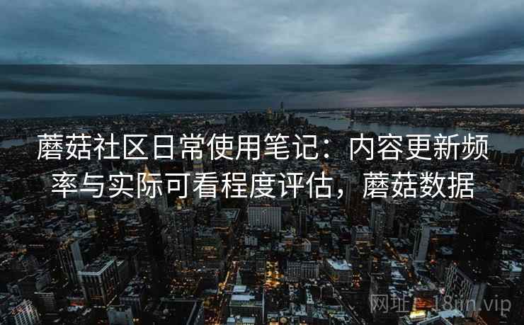 蘑菇社区日常使用笔记:内容更新频率与实际可看程度评估,蘑菇数据