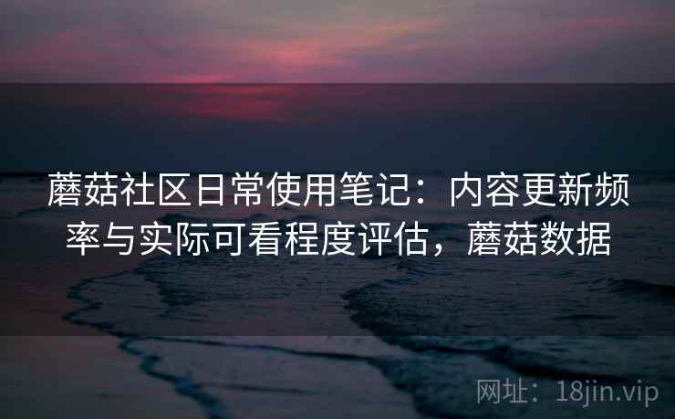 蘑菇社区日常使用笔记：内容更新频率与实际可看程度评估，蘑菇数据
