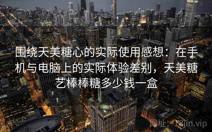 围绕天美糖心的实际使用感想：在手机与电脑上的实际体验差别，天美糖艺棒棒糖多少钱一盒