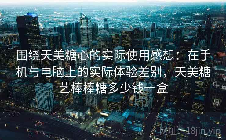 围绕天美糖心的实际使用感想:在手机与电脑上的实际体验差别,天美糖艺棒棒糖多少钱一盒