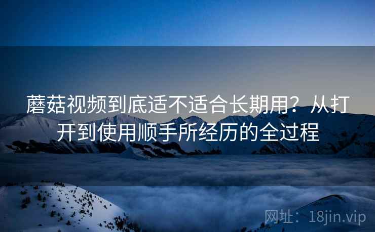 蘑菇视频到底适不适合长期用？从打开到使用顺手所经历的全过程