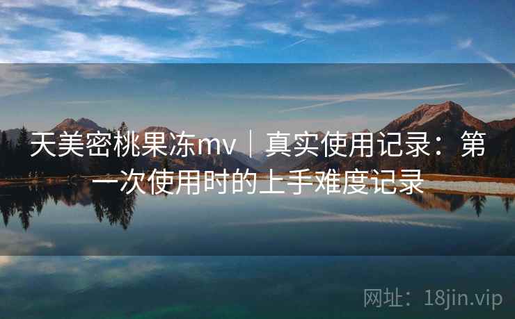 天美密桃果冻mv｜真实使用记录：第一次使用时的上手难度记录
