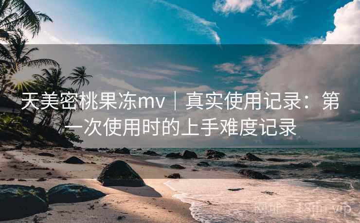 天美密桃果冻mv|真实使用记录:第一次使用时的上手难度记录