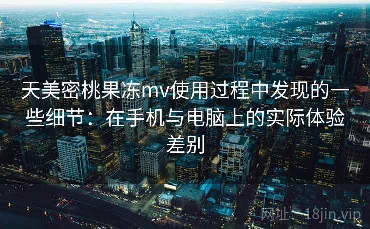 天美密桃果冻mv使用过程中发现的一些细节:在手机与电脑上的实际体验差别