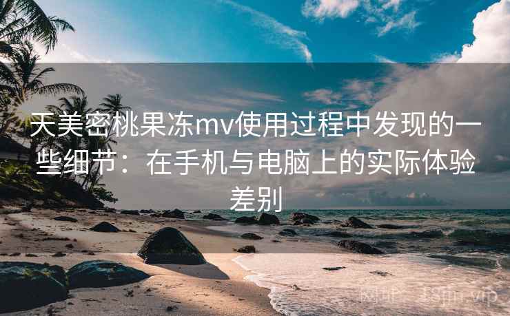天美密桃果冻mv使用过程中发现的一些细节：在手机与电脑上的实际体验差别