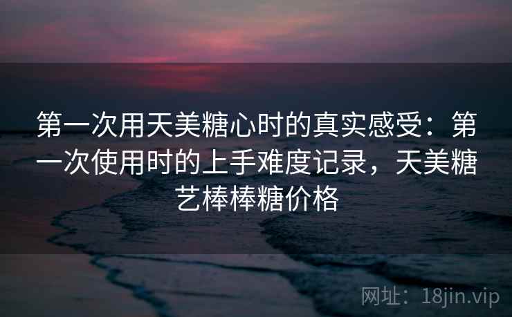 第一次用天美糖心时的真实感受：第一次使用时的上手难度记录，天美糖艺棒棒糖价格