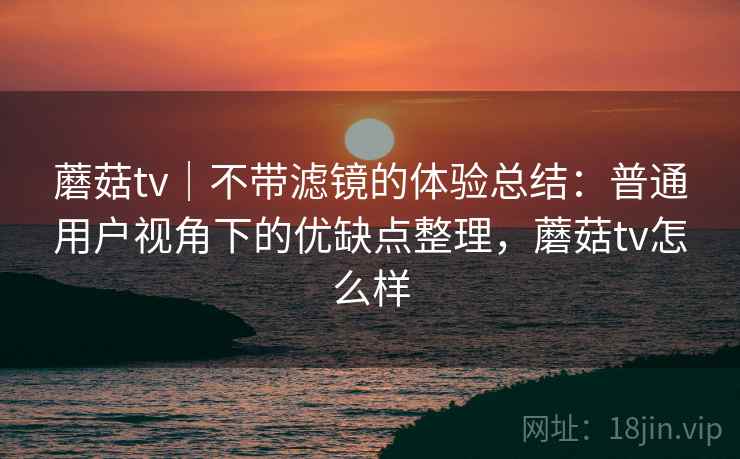 蘑菇tv|不带滤镜的体验总结:普通用户视角下的优缺点整理,蘑菇tv怎么样
