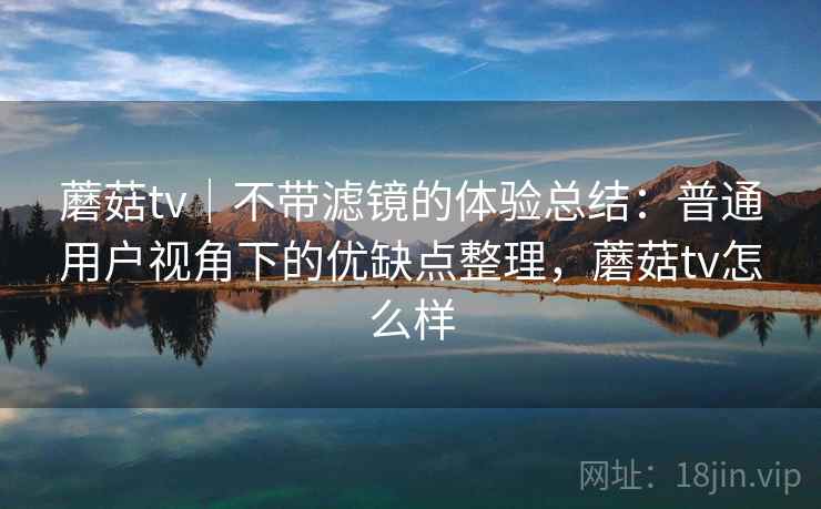 蘑菇tv｜不带滤镜的体验总结：普通用户视角下的优缺点整理，蘑菇tv怎么样