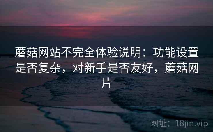 蘑菇网站不完全体验说明:功能设置是否复杂,对新手是否友好,蘑菇网片