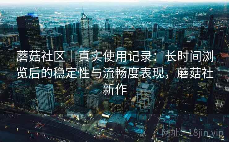 蘑菇社区｜真实使用记录：长时间浏览后的稳定性与流畅度表现，蘑菇社新作