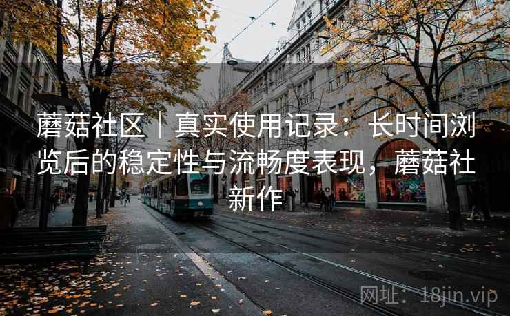 蘑菇社区|真实使用记录:长时间浏览后的稳定性与流畅度表现,蘑菇社新作