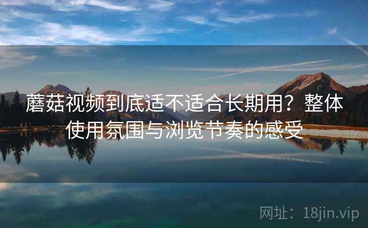 蘑菇视频到底适不适合长期用?整体使用氛围与浏览节奏的感受