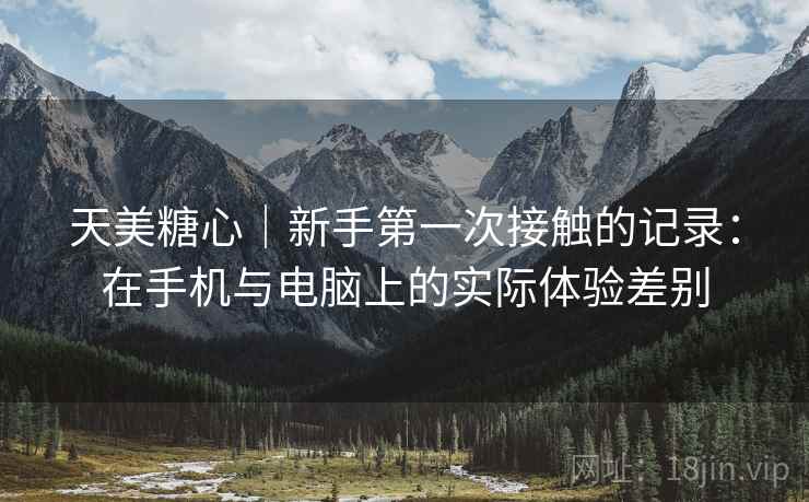 天美糖心｜新手第一次接触的记录：在手机与电脑上的实际体验差别