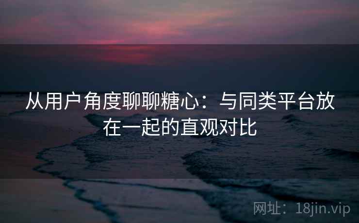 从用户角度聊聊糖心：与同类平台放在一起的直观对比