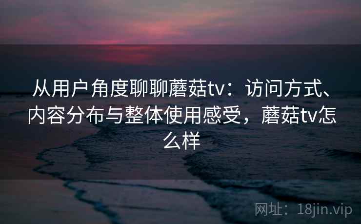 从用户角度聊聊蘑菇tv：访问方式、内容分布与整体使用感受，蘑菇tv怎么样