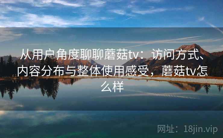 从用户角度聊聊蘑菇tv:访问方式、内容分布与整体使用感受,蘑菇tv怎么样