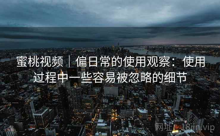 蜜桃视频|偏日常的使用观察:使用过程中一些容易被忽略的细节