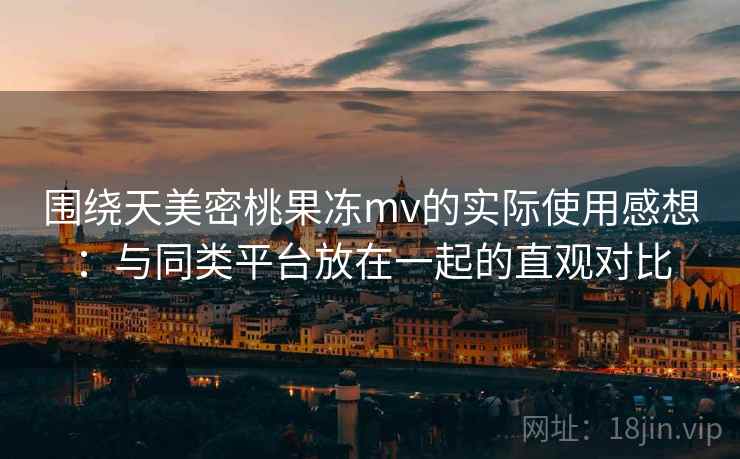 围绕天美密桃果冻mv的实际使用感想:与同类平台放在一起的直观对比