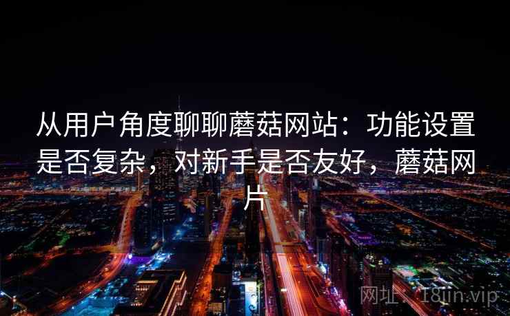 从用户角度聊聊蘑菇网站:功能设置是否复杂,对新手是否友好,蘑菇网片