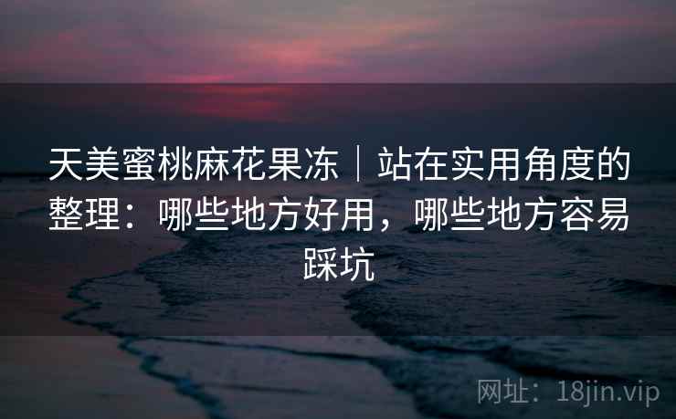 天美蜜桃麻花果冻｜站在实用角度的整理：哪些地方好用，哪些地方容易踩坑
