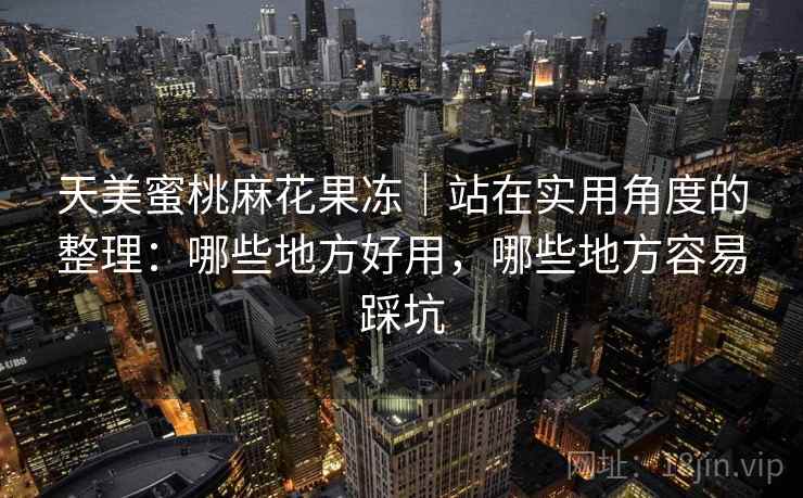 天美蜜桃麻花果冻|站在实用角度的整理:哪些地方好用,哪些地方容易踩坑