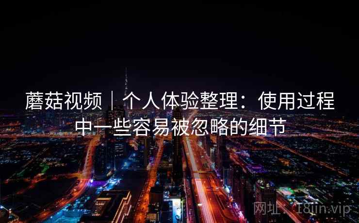 蘑菇视频｜个人体验整理：使用过程中一些容易被忽略的细节