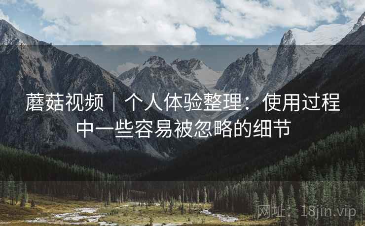 蘑菇视频|个人体验整理:使用过程中一些容易被忽略的细节