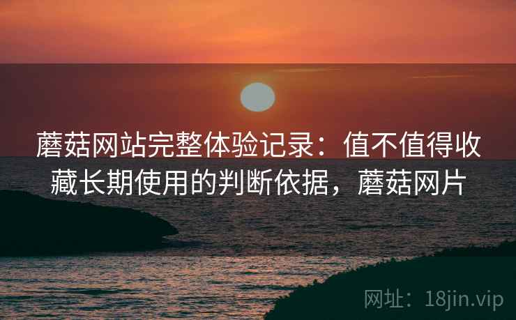蘑菇网站完整体验记录：值不值得收藏长期使用的判断依据，蘑菇网片